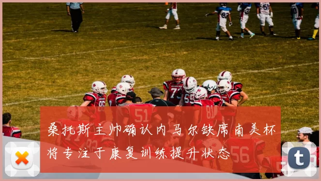 桑托斯主帅确认内马尔缺席南美杯将专注于康复训练提升状态