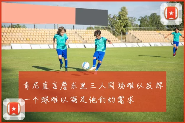 肯尼直言詹东里三人同场难以发挥一个球难以满足他们的需求