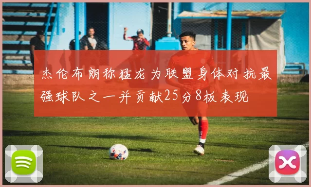 杰伦布朗称猛龙为联盟身体对抗最强球队之一并贡献25分8板表现