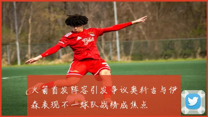 火箭首发阵容引发争议奥科吉与伊森表现不一球队战绩成焦点