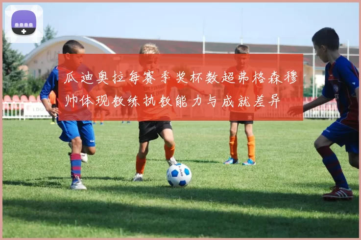 瓜迪奥拉每赛季奖杯数超弗格森穆帅体现教练执教能力与成就差异