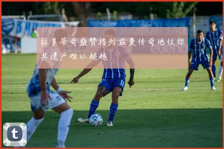 拉基蒂奇盛赞格列兹曼传奇地位称其遗产难以超越