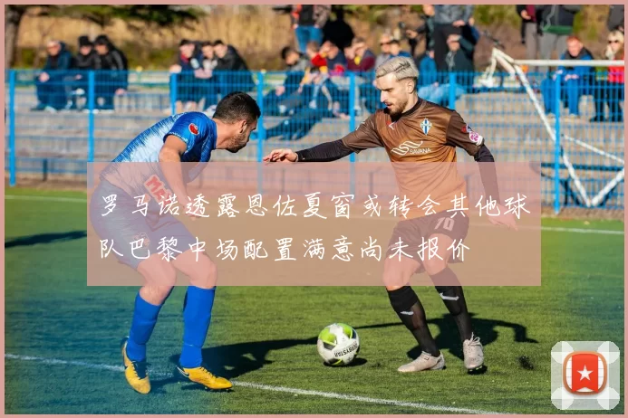 罗马诺透露恩佐夏窗或转会其他球队巴黎中场配置满意尚未报价