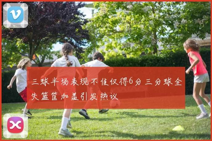 三球半场表现不佳仅得6分三分球全失篮筐加盖引发热议