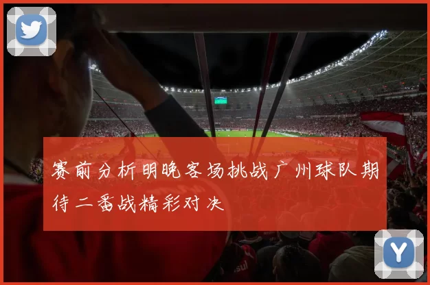 赛前分析明晚客场挑战广州球队期待二番战精彩对决