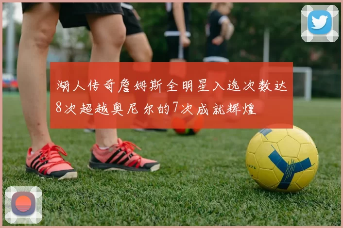 湖人传奇詹姆斯全明星入选次数达8次超越奥尼尔的7次成就辉煌