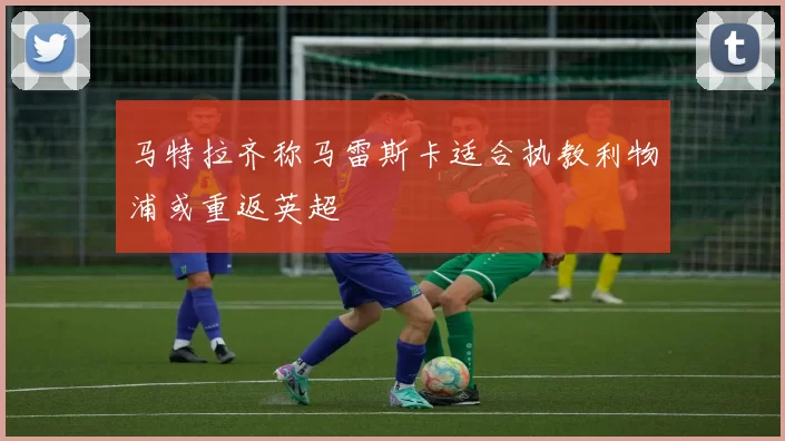 马特拉齐称马雷斯卡适合执教利物浦或重返英超