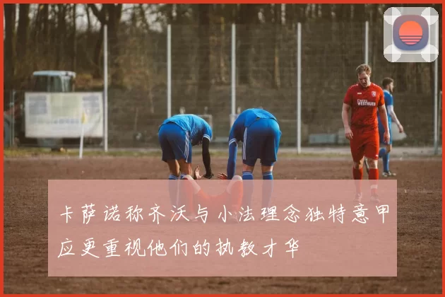 卡萨诺称齐沃与小法理念独特意甲应更重视他们的执教才华