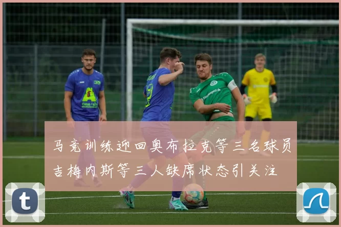 马竞训练迎回奥布拉克等三名球员吉梅内斯等三人缺席状态引关注