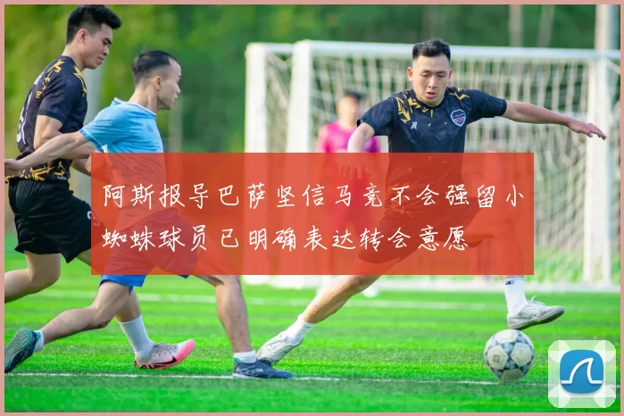 阿斯报导巴萨坚信马竞不会强留小蜘蛛球员已明确表达转会意愿