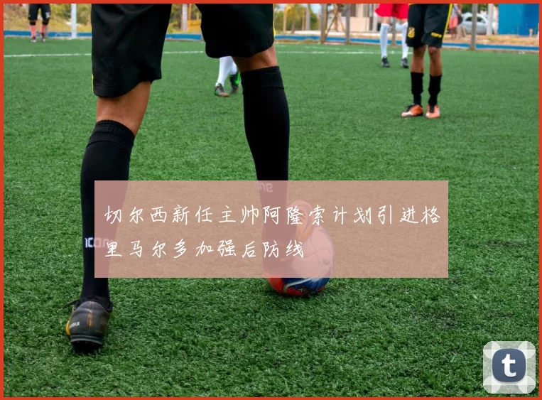 切尔西新任主帅阿隆索计划引进格里马尔多加强后防线