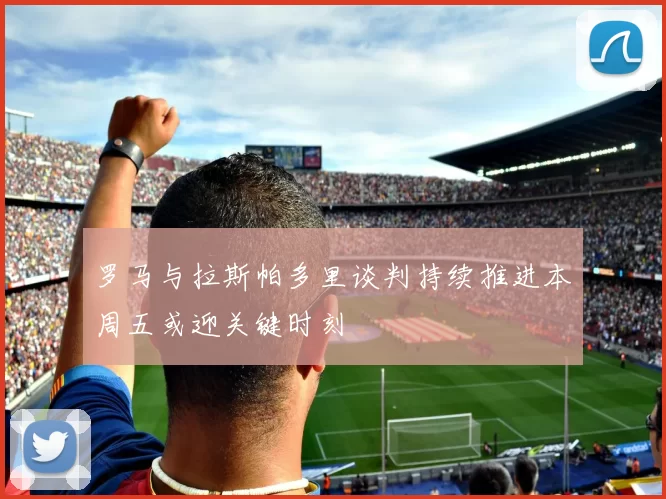 罗马与拉斯帕多里谈判持续推进本周五或迎关键时刻