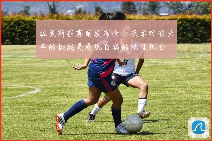 拉莫斯在赛前发布会上表示对领头羊的挑战是展现自我的绝佳机会