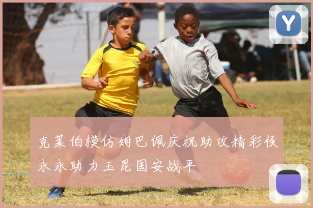 克莱伯模仿姆巴佩庆祝助攻精彩侯永永助力玉昆国安战平