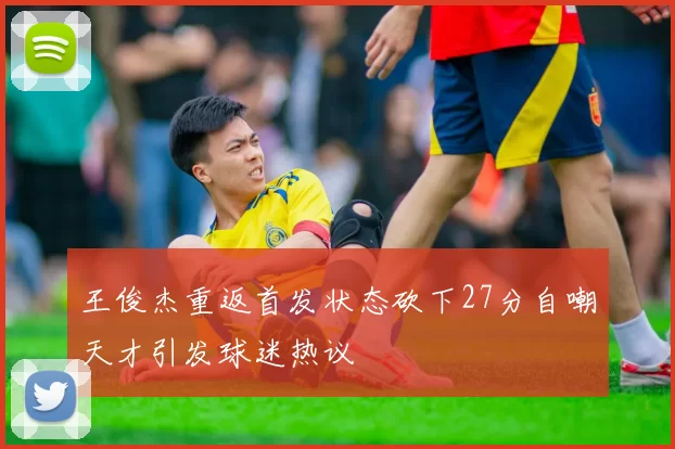 王俊杰重返首发状态砍下27分自嘲天才引发球迷热议