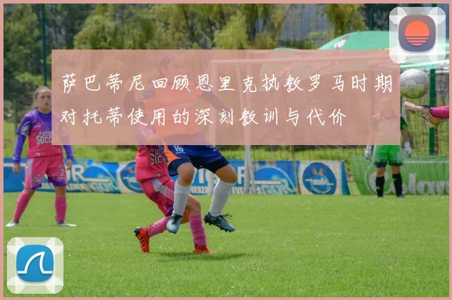 萨巴蒂尼回顾恩里克执教罗马时期对托蒂使用的深刻教训与代价