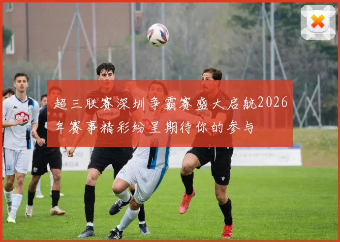 超三联赛深圳争霸赛盛大启航2026年赛事精彩纷呈期待你的参与