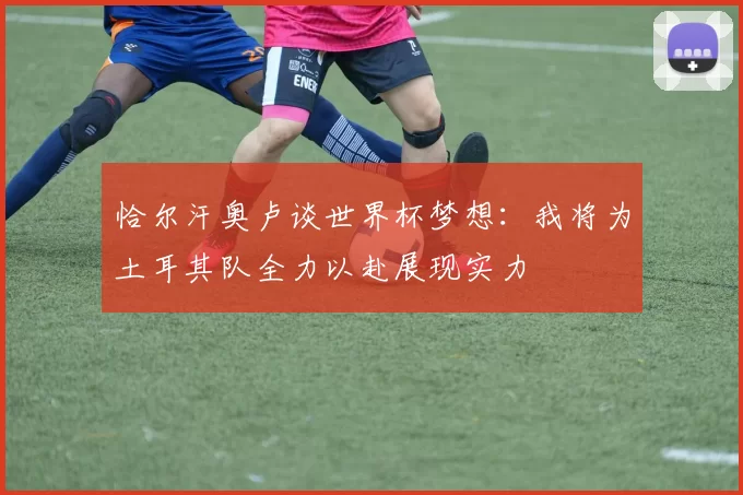 恰尔汗奥卢谈世界杯梦想：我将为土耳其队全力以赴展现实力