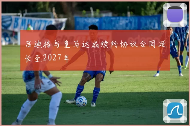 吕迪格与皇马达成续约协议合同延长至2027年