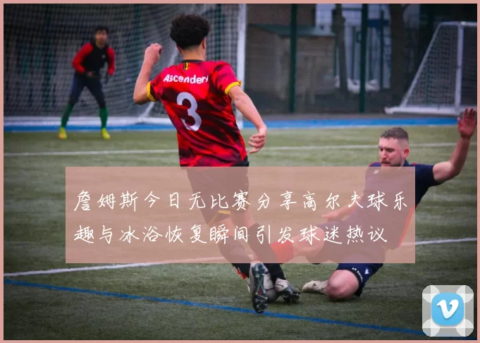 詹姆斯今日无比赛分享高尔夫球乐趣与冰浴恢复瞬间引发球迷热议