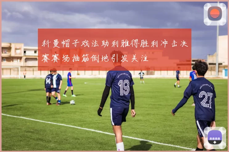 科曼帽子戏法助利雅得胜利冲击决赛赛场抽筋倒地引发关注