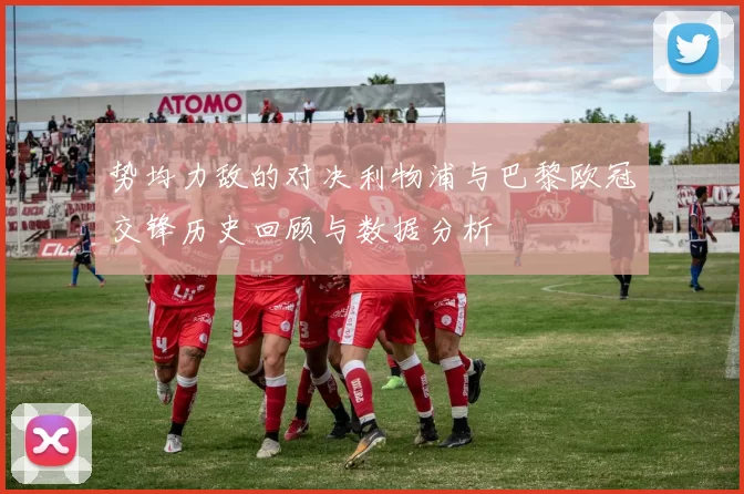 势均力敌的对决利物浦与巴黎欧冠交锋历史回顾与数据分析